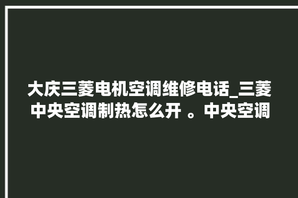 大庆三菱电机空调维修电话_三菱中央空调制热怎么开 。中央空调