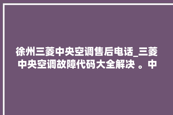 徐州三菱中央空调售后电话_三菱中央空调故障代码大全解决 。中央空调