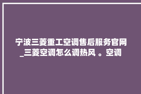 宁波三菱重工空调售后服务官网_三菱空调怎么调热风 。空调