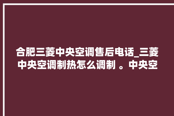 合肥三菱中央空调售后电话_三菱中央空调制热怎么调制 。中央空调