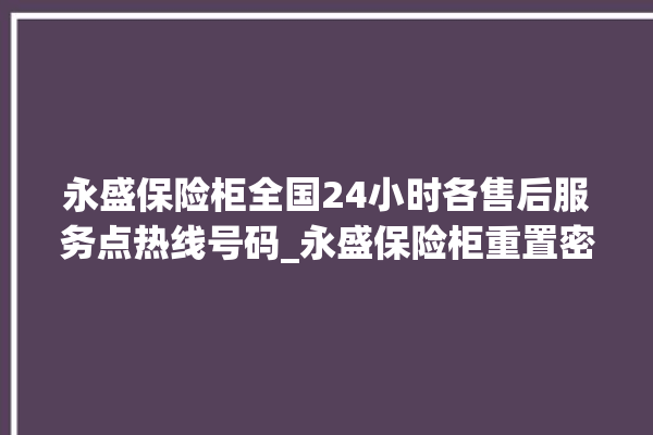 永盛保险柜全国24小时各售后服务点热线号码_永盛保险柜重置密码教程 。保险柜