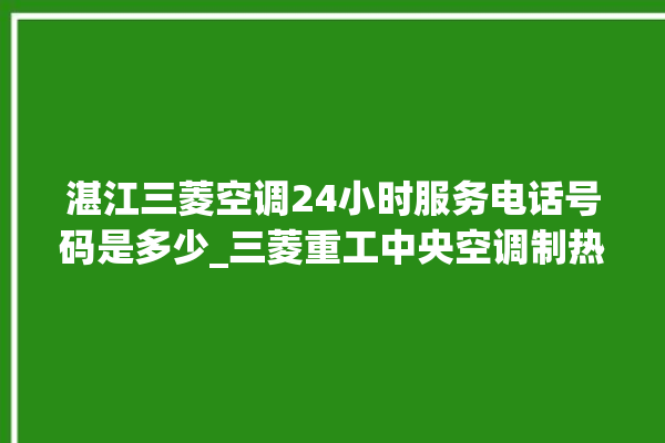 湛江三菱空调24小时服务电话号码是多少_三菱重工中央空调制热效果不好原因 。中央空调