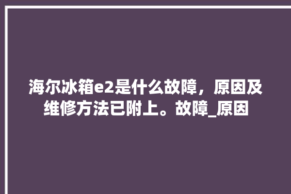 海尔冰箱e2是什么故障，原因及维修方法已附上。故障_原因