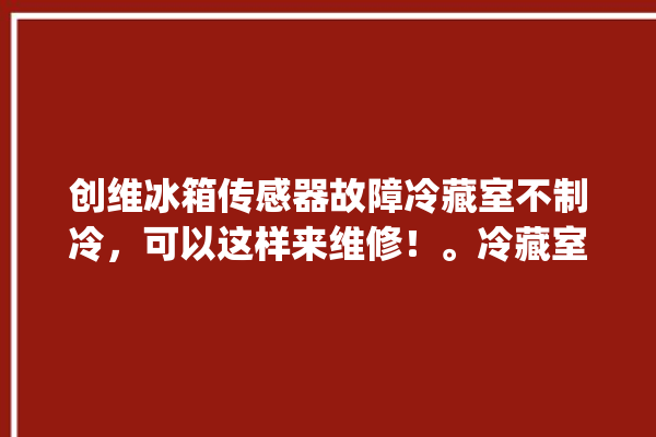 创维冰箱传感器故障冷藏室不制冷，可以这样来维修！。冷藏室_创维