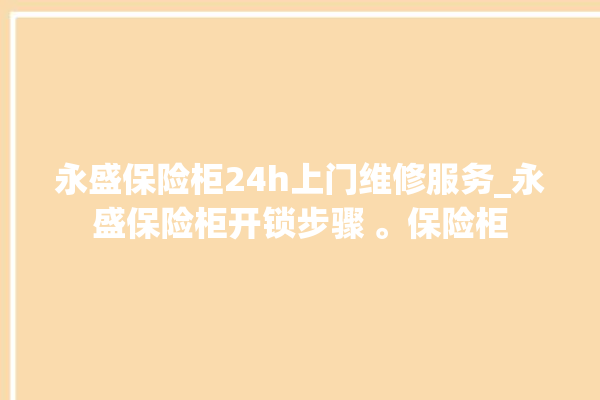 永盛保险柜24h上门维修服务_永盛保险柜开锁步骤 。保险柜