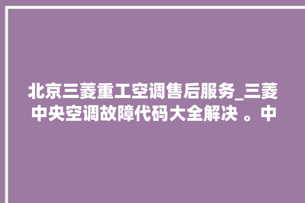 北京三菱重工空调售后服务_三菱中央空调故障代码大全解决 。中央空调