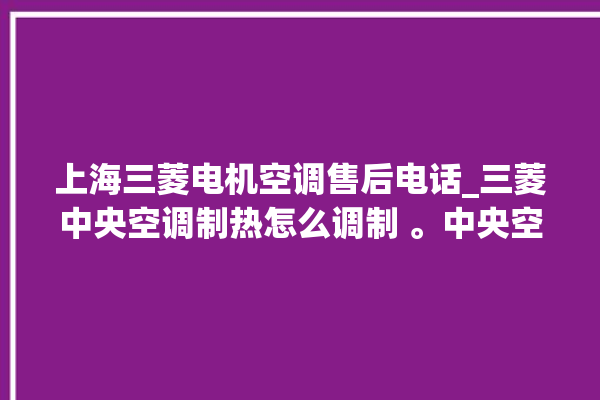 上海三菱电机空调售后电话_三菱中央空调制热怎么调制 。中央空调