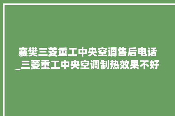 襄樊三菱重工中央空调售后电话_三菱重工中央空调制热效果不好原因 。中央空调