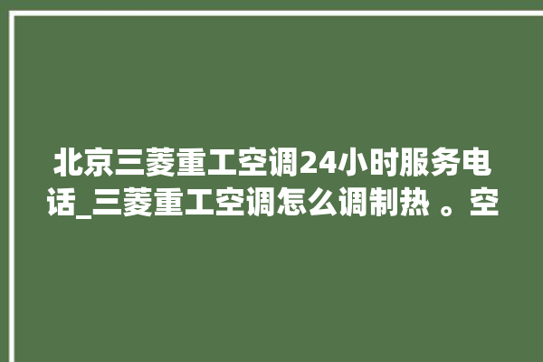 北京三菱重工空调24小时服务电话_三菱重工空调怎么调制热 。空调