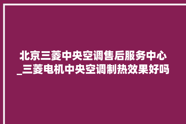 北京三菱中央空调售后服务中心_三菱电机中央空调制热效果好吗 。中央空调