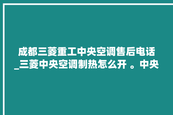 成都三菱重工中央空调售后电话_三菱中央空调制热怎么开 。中央空调