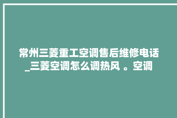 常州三菱重工空调售后维修电话_三菱空调怎么调热风 。空调