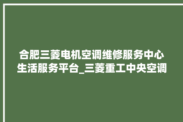 合肥三菱电机空调维修服务中心生活服务平台_三菱重工中央空调制热效果不好原因 。合肥