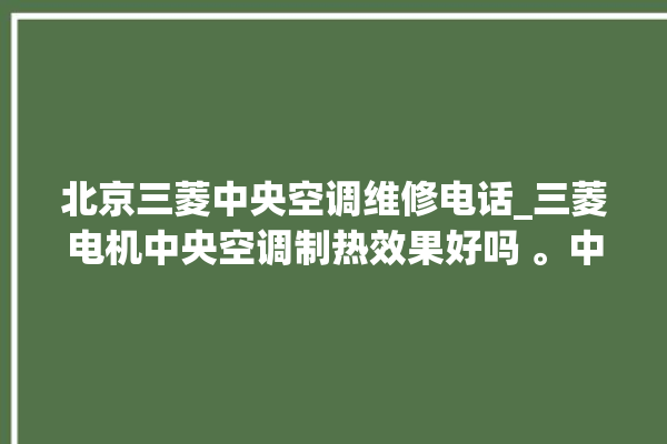 北京三菱中央空调维修电话_三菱电机中央空调制热效果好吗 。中央空调