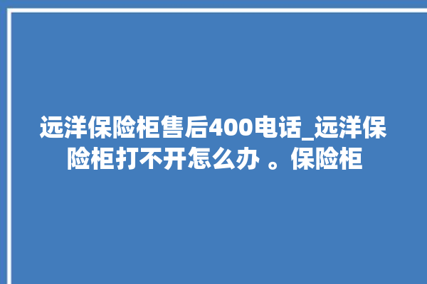 远洋保险柜售后400电话_远洋保险柜打不开怎么办 。保险柜