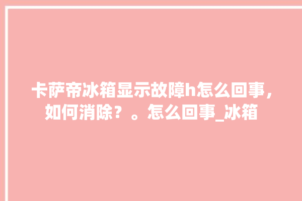 卡萨帝冰箱显示故障h怎么回事，如何消除？。怎么回事_冰箱