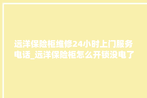 远洋保险柜维修24小时上门服务电话_远洋保险柜怎么开锁没电了 。保险柜