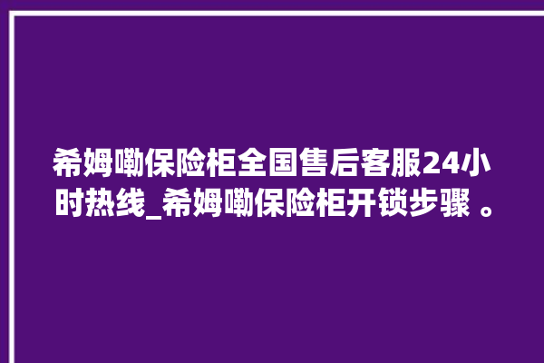 希姆嘞保险柜全国售后客服24小时热线_希姆嘞保险柜开锁步骤 。保险柜