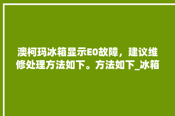 澳柯玛冰箱显示E0故障，建议维修处理方法如下。方法如下_冰箱