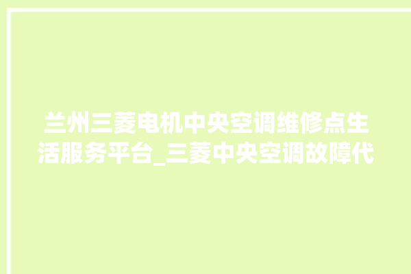 兰州三菱电机中央空调维修点生活服务平台_三菱中央空调故障代码大全解决 。中央空调