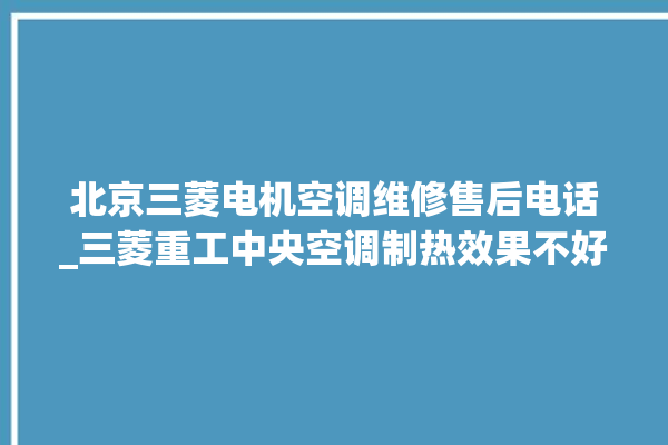 北京三菱电机空调维修售后电话_三菱重工中央空调制热效果不好原因 。中央空调