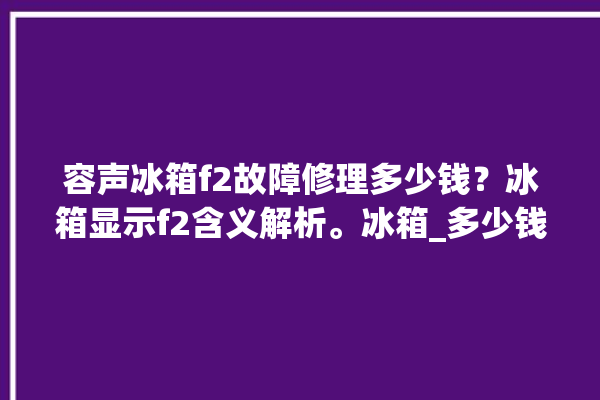 容声冰箱f2故障修理多少钱？冰箱显示f2含义解析。冰箱_多少钱