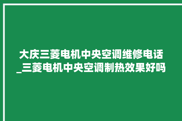 大庆三菱电机中央空调维修电话_三菱电机中央空调制热效果好吗 。中央空调