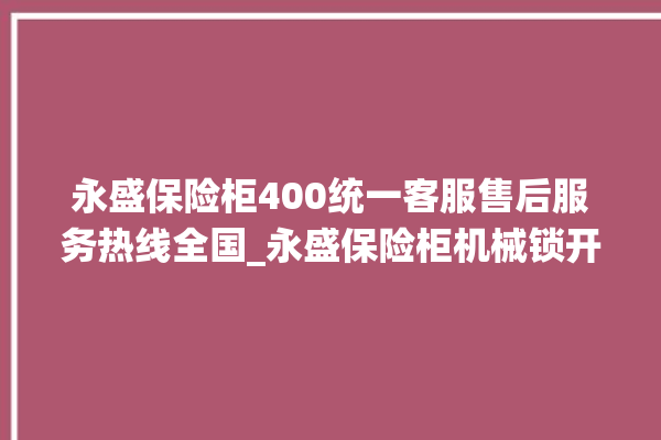 永盛保险柜400统一客服售后服务热线全国_永盛保险柜机械锁开锁程序 。保险柜