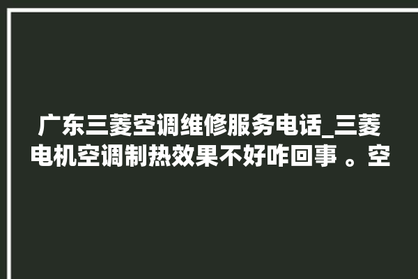 广东三菱空调维修服务电话_三菱电机空调制热效果不好咋回事 。空调