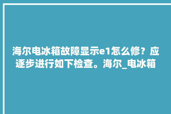 海尔电冰箱故障显示e1怎么修？应逐步进行如下检查。海尔_电冰箱