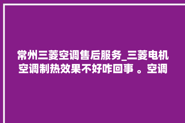 常州三菱空调售后服务_三菱电机空调制热效果不好咋回事 。空调