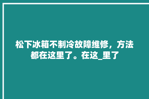 松下冰箱不制冷故障维修，方法都在这里了。在这_里了