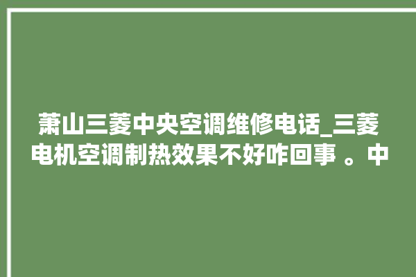 萧山三菱中央空调维修电话_三菱电机空调制热效果不好咋回事 。中央空调