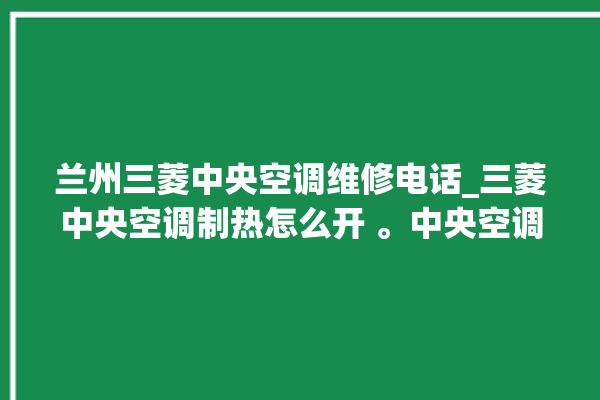 兰州三菱中央空调维修电话_三菱中央空调制热怎么开 。中央空调