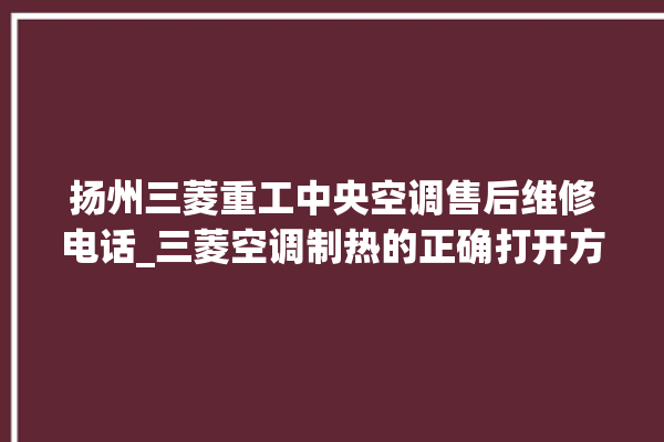 扬州三菱重工中央空调售后维修电话_三菱空调制热的正确打开方法 。扬州