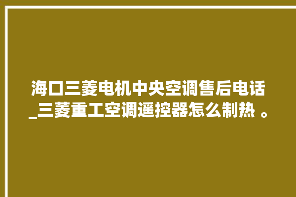 海口三菱电机中央空调售后电话_三菱重工空调遥控器怎么制热 。海口