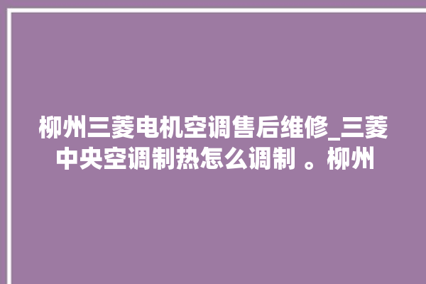 柳州三菱电机空调售后维修_三菱中央空调制热怎么调制 。柳州