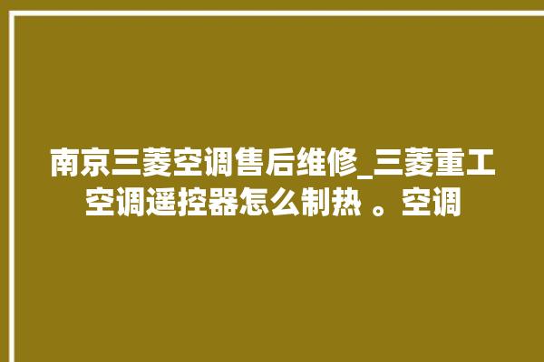 南京三菱空调售后维修_三菱重工空调遥控器怎么制热 。空调