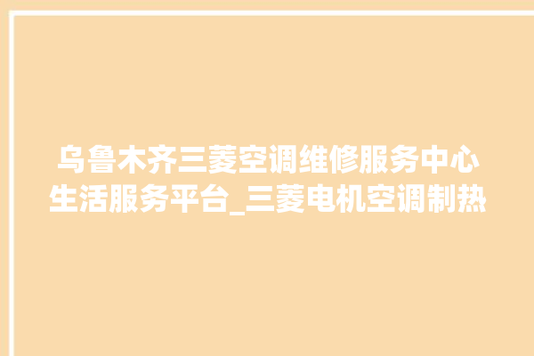 乌鲁木齐三菱空调维修服务中心生活服务平台_三菱电机空调制热效果不好咋回事 。空调