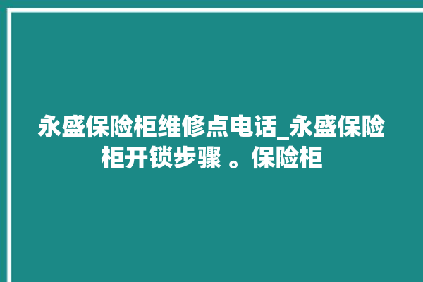 永盛保险柜维修点电话_永盛保险柜开锁步骤 。保险柜