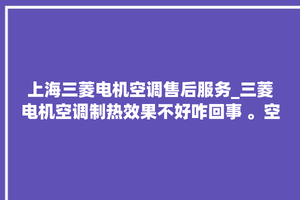 上海三菱电机空调售后服务_三菱电机空调制热效果不好咋回事 。空调