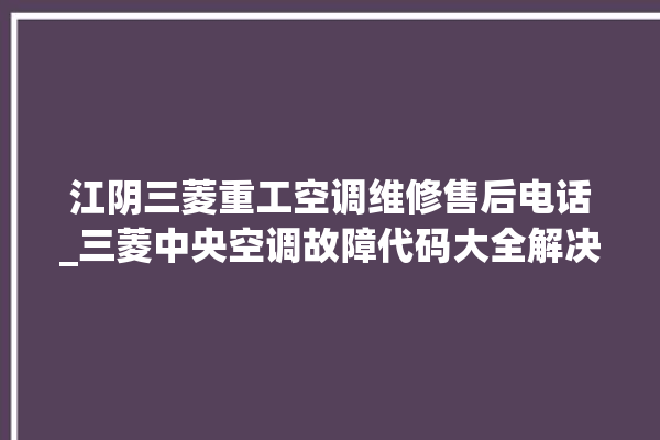 江阴三菱重工空调维修售后电话_三菱中央空调故障代码大全解决 。江阴