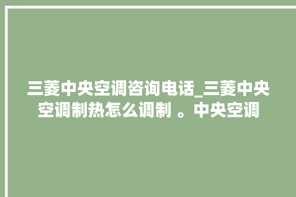 三菱中央空调咨询电话_三菱中央空调制热怎么调制 。中央空调