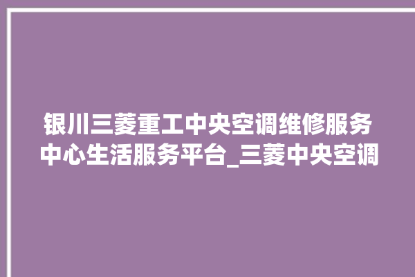 银川三菱重工中央空调维修服务中心生活服务平台_三菱中央空调故障代码大全解决 。中央空调