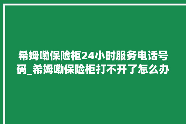 希姆嘞保险柜24小时服务电话号码_希姆嘞保险柜打不开了怎么办 。保险柜