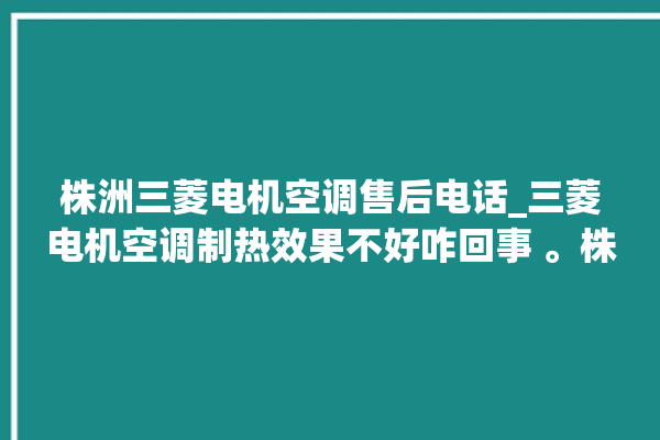 株洲三菱电机空调售后电话_三菱电机空调制热效果不好咋回事 。株洲