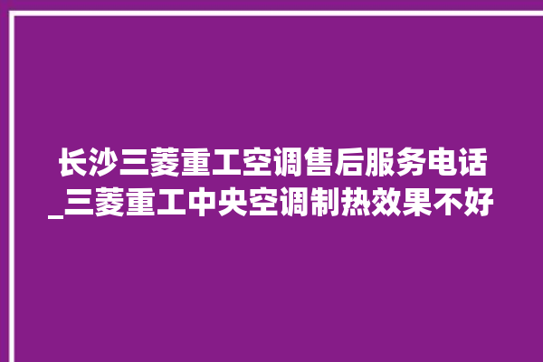 长沙三菱重工空调售后服务电话_三菱重工中央空调制热效果不好原因 。三菱重工