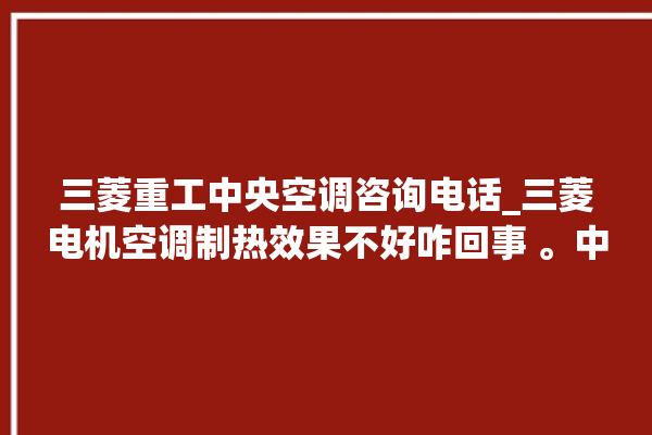 三菱重工中央空调咨询电话_三菱电机空调制热效果不好咋回事 。中央空调