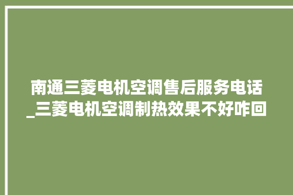 南通三菱电机空调售后服务电话_三菱电机空调制热效果不好咋回事 。空调