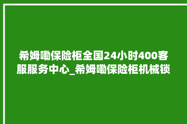 希姆嘞保险柜全国24小时400客服服务中心_希姆嘞保险柜机械锁开锁程序 。保险柜